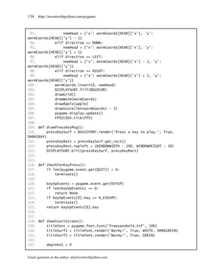 134    http://inventwithpython.com/pygame



 93.             newHead = {'x': wormCoords[HEAD]['x'], 'y':
wormCoords[HEAD]['y'] - 1}
 94.         elif direction == DOWN:
 95.             newHead = {'x': wormCoords[HEAD]['x'], 'y':
wormCoords[HEAD]['y'] + 1}
 96.         elif direction == LEFT:
 97.             newHead = {'x': wormCoords[HEAD]['x'] - 1, 'y':
wormCoords[HEAD]['y']}
 98.         elif direction == RIGHT:
 99.             newHead = {'x': wormCoords[HEAD]['x'] + 1, 'y':
wormCoords[HEAD]['y']}
100.         wormCoords.insert(0, newHead)
101.         DISPLAYSURF.fill(BGCOLOR)
102.         drawGrid()
103.         drawWorm(wormCoords)
104.         drawApple(apple)
105.         drawScore(len(wormCoords) - 3)
106.         pygame.display.update()
107.         FPSCLOCK.tick(FPS)
108.
109. def drawPressKeyMsg():
110.     pressKeySurf = BASICFONT.render('Press a key to play.', True,
DARKGRAY)
111.     pressKeyRect = pressKeySurf.get_rect()
112.     pressKeyRect.topleft = (WINDOWWIDTH - 200, WINDOWHEIGHT - 30)
113.     DISPLAYSURF.blit(pressKeySurf, pressKeyRect)
114.
115.
116. def checkForKeyPress():
117.     if len(pygame.event.get(QUIT)) > 0:
118.         terminate()
119.
120.     keyUpEvents = pygame.event.get(KEYUP)
121.     if len(keyUpEvents) == 0:
122.         return None
123.     if keyUpEvents[0].key == K_ESCAPE:
124.         terminate()
125.     return keyUpEvents[0].key
126.
127.
128. def showStartScreen():
129.     titleFont = pygame.font.Font('freesansbold.ttf', 100)
130.     titleSurf1 = titleFont.render('Wormy!', True, WHITE, DARKGREEN)
131.     titleSurf2 = titleFont.render('Wormy!', True, GREEN)
132.
133.     degrees1 = 0


Email questions to the author: al@inventwithpython.com
 