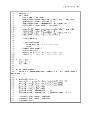 Chapter 6 – Wormy   135


134.     degrees2 = 0
135.     while True:
136.         DISPLAYSURF.fill(BGCOLOR)
137.         rotatedSurf1 = pygame.transform.rotate(titleSurf1, degrees1)
138.         rotatedRect1 = rotatedSurf1.get_rect()
139.         rotatedRect1.center = (WINDOWWIDTH / 2, WINDOWHEIGHT / 2)
140.         DISPLAYSURF.blit(rotatedSurf1, rotatedRect1)
141.
142.         rotatedSurf2 = pygame.transform.rotate(titleSurf2, degrees2)
143.         rotatedRect2 = rotatedSurf2.get_rect()
144.         rotatedRect2.center = (WINDOWWIDTH / 2, WINDOWHEIGHT / 2)
145.         DISPLAYSURF.blit(rotatedSurf2, rotatedRect2)
146.
147.         drawPressKeyMsg()
148.
149.         if checkForKeyPress():
150.             pygame.event.get() # clear event queue
151.             return
152.         pygame.display.update()
153.         FPSCLOCK.tick(FPS)
154.         degrees1 += 3 # rotate by 3 degrees each frame
155.         degrees2 += 7 # rotate by 7 degrees each frame
156.
157.
158. def terminate():
159.     pygame.quit()
160.     sys.exit()
161.
162.
163. def getRandomLocation():
164.     return {'x': random.randint(0, CELLWIDTH - 1), 'y': random.randint(0,
CELLHEIGHT - 1)}
165.
166.
167. def showGameOverScreen():
168.     gameOverFont = pygame.font.Font('freesansbold.ttf', 150)
169.     gameSurf = gameOverFont.render('Game', True, WHITE)
170.     overSurf = gameOverFont.render('Over', True, WHITE)
171.     gameRect = gameSurf.get_rect()
172.     overRect = overSurf.get_rect()
173.     gameRect.midtop = (WINDOWWIDTH / 2, 10)
174.     overRect.midtop = (WINDOWWIDTH / 2, gameRect.height + 10 + 25)
175.
176.     DISPLAYSURF.blit(gameSurf, gameRect)
177.     DISPLAYSURF.blit(overSurf, overRect)
178.     drawPressKeyMsg()
 