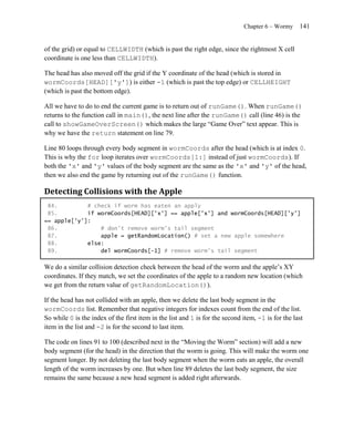 Chapter 6 – Wormy     141


of the grid) or equal to CELLWIDTH (which is past the right edge, since the rightmost X cell
coordinate is one less than CELLWIDTH).

The head has also moved off the grid if the Y coordinate of the head (which is stored in
wormCoords[HEAD]['y']) is either -1 (which is past the top edge) or CELLHEIGHT
(which is past the bottom edge).

All we have to do to end the current game is to return out of runGame(). When runGame()
returns to the function call in main(), the next line after the runGame() call (line 46) is the
call to showGameOverScreen() which makes the large ―Game Over‖ text appear. This is
why we have the return statement on line 79.

Line 80 loops through every body segment in wormCoords after the head (which is at index 0.
This is why the for loop iterates over wormCoords[1:] instead of just wormCoords). If
both the 'x' and 'y' values of the body segment are the same as the 'x' and 'y' of the head,
then we also end the game by returning out of the runGame() function.

Detecting Collisions with the Apple
 84.         # check if worm has eaten an apply
 85.         if wormCoords[HEAD]['x'] == apple['x'] and wormCoords[HEAD]['y']
== apple['y']:
 86.             # don't remove worm's tail segment
 87.             apple = getRandomLocation() # set a new apple somewhere
 88.         else:
 89.             del wormCoords[-1] # remove worm's tail segment

We do a similar collision detection check between the head of the worm and the apple’s XY
coordinates. If they match, we set the coordinates of the apple to a random new location (which
we get from the return value of getRandomLocation()).

If the head has not collided with an apple, then we delete the last body segment in the
wormCoords list. Remember that negative integers for indexes count from the end of the list.
So while 0 is the index of the first item in the list and 1 is for the second item, -1 is for the last
item in the list and -2 is for the second to last item.

The code on lines 91 to 100 (described next in the ―Moving the Worm‖ section) will add a new
body segment (for the head) in the direction that the worm is going. This will make the worm one
segment longer. By not deleting the last body segment when the worm eats an apple, the overall
length of the worm increases by one. But when line 89 deletes the last body segment, the size
remains the same because a new head segment is added right afterwards.
 