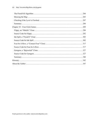 xii http://inventwithpython.com/pygame


   The Flood Fill Algorithm ......................................................................................................... 284
   Drawing the Map ..................................................................................................................... 285
   Checking if the Level is Finished ............................................................................................ 287
   Summary .................................................................................................................................. 288
Chapter 10 – Four Extra Games ................................................................................................... 289
   Flippy, an ―Othello‖ Clone ...................................................................................................... 290
   Source Code for Flippy ............................................................................................................ 292
   Ink Spill, a ―Flood It‖ Clone .................................................................................................... 305
   Source Code for Ink Spill ........................................................................................................ 305
   Four-In-A-Row, a ―Connect Four‖ Clone................................................................................ 317
   Source Code for Four-In-A-Row ............................................................................................. 317
   Gemgem, a ―Bejeweled‖ Clone ............................................................................................... 327
   Source Code for Gemgem ........................................................................................................ 327
   Summary .................................................................................................................................. 340
Glossary ....................................................................................................................................... 342
About the Author ......................................................................................................................... 347




Email questions to the author: al@inventwithpython.com
 