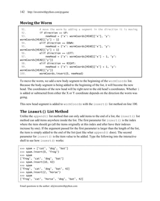 142    http://inventwithpython.com/pygame



Moving the Worm
 91.         # move the worm by adding a segment in the direction it is moving
 92.         if direction == UP:
 93.             newHead = {'x': wormCoords[HEAD]['x'], 'y':
wormCoords[HEAD]['y'] - 1}
 94.         elif direction == DOWN:
 95.             newHead = {'x': wormCoords[HEAD]['x'], 'y':
wormCoords[HEAD]['y'] + 1}
 96.         elif direction == LEFT:
 97.             newHead = {'x': wormCoords[HEAD]['x'] - 1, 'y':
wormCoords[HEAD]['y']}
 98.         elif direction == RIGHT:
 99.             newHead = {'x': wormCoords[HEAD]['x'] + 1, 'y':
wormCoords[HEAD]['y']}
100.         wormCoords.insert(0, newHead)

To move the worm, we add a new body segment to the beginning of the wormCoords list.
Because the body segment is being added to the beginning of the list, it will become the new
head. The coordinates of the new head will be right next to the old head’s coordinates. Whether 1
is added or subtracted from either the X or Y coordinate depends on the direction the worm was
going.

This new head segment is added to wormCoords with the insert() list method on line 100.

The insert() List Method
Unlike the append() list method that can only add items to the end of a list, the insert() list
method can add items anywhere inside the list. The first parameter for insert() is the index
where the item should go (all the items originally at this index and after have their indexes
increase by one). If the argument passed for the first parameter is larger than the length of the list,
the item is simply added to the end of the list (just like what append() does). The second
parameter for insert() is the item value to be added. Type the following into the interactive
shell to see how insert() works:

>>> spam = ['cat', 'dog', 'bat']
>>> spam.insert(0, 'frog')
>>> spam
['frog', 'cat', 'dog', 'bat']
>>> spam.insert(10, 42)
>>> spam
['frog', 'cat', 'dog', 'bat', 42]
>>> spam.insert(2, 'horse')
>>> spam
['frog', 'cat', 'horse', 'dog', 'bat', 42]

Email questions to the author: al@inventwithpython.com
 