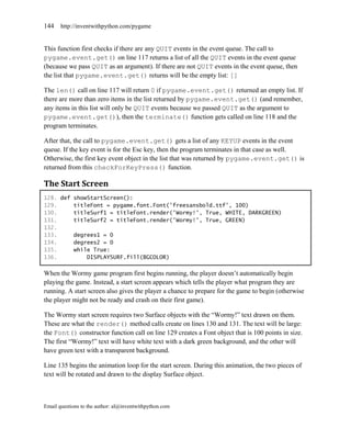 144    http://inventwithpython.com/pygame


This function first checks if there are any QUIT events in the event queue. The call to
pygame.event.get() on line 117 returns a list of all the QUIT events in the event queue
(because we pass QUIT as an argument). If there are not QUIT events in the event queue, then
the list that pygame.event.get() returns will be the empty list: []

The len() call on line 117 will return 0 if pygame.event.get() returned an empty list. If
there are more than zero items in the list returned by pygame.event.get() (and remember,
any items in this list will only be QUIT events because we passed QUIT as the argument to
pygame.event.get()), then the terminate() function gets called on line 118 and the
program terminates.

After that, the call to pygame.event.get() gets a list of any KEYUP events in the event
queue. If the key event is for the Esc key, then the program terminates in that case as well.
Otherwise, the first key event object in the list that was returned by pygame.event.get() is
returned from this checkForKeyPress() function.

The Start Screen
128. def showStartScreen():
129.     titleFont = pygame.font.Font('freesansbold.ttf', 100)
130.     titleSurf1 = titleFont.render('Wormy!', True, WHITE, DARKGREEN)
131.     titleSurf2 = titleFont.render('Wormy!', True, GREEN)
132.
133.     degrees1 = 0
134.     degrees2 = 0
135.     while True:
136.         DISPLAYSURF.fill(BGCOLOR)

When the Wormy game program first begins running, the player doesn’t automatically begin
playing the game. Instead, a start screen appears which tells the player what program they are
running. A start screen also gives the player a chance to prepare for the game to begin (otherwise
the player might not be ready and crash on their first game).

The Wormy start screen requires two Surface objects with the ―Wormy!‖ text drawn on them.
These are what the render() method calls create on lines 130 and 131. The text will be large:
the Font() constructor function call on line 129 creates a Font object that is 100 points in size.
The first ―Wormy!‖ text will have white text with a dark green background, and the other will
have green text with a transparent background.

Line 135 begins the animation loop for the start screen. During this animation, the two pieces of
text will be rotated and drawn to the display Surface object.



Email questions to the author: al@inventwithpython.com
 