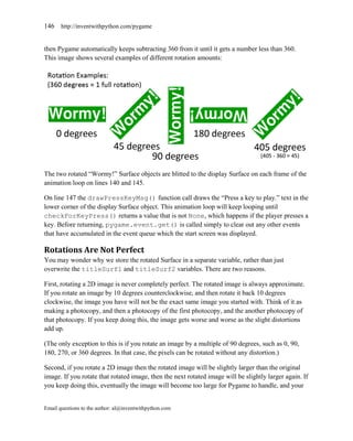 146    http://inventwithpython.com/pygame


then Pygame automatically keeps subtracting 360 from it until it gets a number less than 360.
This image shows several examples of different rotation amounts:




The two rotated ―Wormy!‖ Surface objects are blitted to the display Surface on each frame of the
animation loop on lines 140 and 145.

On line 147 the drawPressKeyMsg() function call draws the ―Press a key to play.‖ text in the
lower corner of the display Surface object. This animation loop will keep looping until
checkForKeyPress() returns a value that is not None, which happens if the player presses a
key. Before returning, pygame.event.get() is called simply to clear out any other events
that have accumulated in the event queue which the start screen was displayed.

Rotations Are Not Perfect
You may wonder why we store the rotated Surface in a separate variable, rather than just
overwrite the titleSurf1 and titleSurf2 variables. There are two reasons.

First, rotating a 2D image is never completely perfect. The rotated image is always approximate.
If you rotate an image by 10 degrees counterclockwise, and then rotate it back 10 degrees
clockwise, the image you have will not be the exact same image you started with. Think of it as
making a photocopy, and then a photocopy of the first photocopy, and the another photocopy of
that photocopy. If you keep doing this, the image gets worse and worse as the slight distortions
add up.

(The only exception to this is if you rotate an image by a multiple of 90 degrees, such as 0, 90,
180, 270, or 360 degrees. In that case, the pixels can be rotated without any distortion.)

Second, if you rotate a 2D image then the rotated image will be slightly larger than the original
image. If you rotate that rotated image, then the next rotated image will be slightly larger again. If
you keep doing this, eventually the image will become too large for Pygame to handle, and your


Email questions to the author: al@inventwithpython.com
 