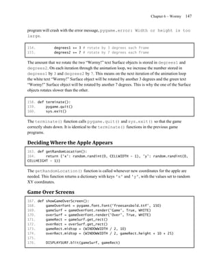 Chapter 6 – Wormy   147


program will crash with the error message, pygame.error: Width or height is too
large.

154.           degrees1 += 3 # rotate by 3 degrees each frame
155.           degrees2 += 7 # rotate by 7 degrees each frame

The amount that we rotate the two ―Wormy!‖ text Surface objects is stored in degrees1 and
degrees2. On each iteration through the animation loop, we increase the number stored in
degrees1 by 3 and degrees2 by 7. This means on the next iteration of the animation loop
the white text ―Wormy!‖ Surface object will be rotated by another 3 degrees and the green text
―Wormy!‖ Surface object will be rotated by another 7 degrees. This is why the one of the Surface
objects rotates slower than the other.

158. def terminate():
159.     pygame.quit()
160.     sys.exit()

The terminate() function calls pygame.quit() and sys.exit() so that the game
correctly shuts down. It is identical to the terminate() functions in the previous game
programs.

Deciding Where the Apple Appears
163. def getRandomLocation():
164.     return {'x': random.randint(0, CELLWIDTH - 1), 'y': random.randint(0,
CELLHEIGHT - 1)}

The getRandomLocation() function is called whenever new coordinates for the apple are
needed. This function returns a dictionary with keys 'x' and 'y', with the values set to random
XY coordinates.

Game Over Screens
167. def showGameOverScreen():
168.     gameOverFont = pygame.font.Font('freesansbold.ttf', 150)
169.     gameSurf = gameOverFont.render('Game', True, WHITE)
170.     overSurf = gameOverFont.render('Over', True, WHITE)
171.     gameRect = gameSurf.get_rect()
172.     overRect = overSurf.get_rect()
173.     gameRect.midtop = (WINDOWWIDTH / 2, 10)
174.     overRect.midtop = (WINDOWWIDTH / 2, gameRect.height + 10 + 25)
175.
176.     DISPLAYSURF.blit(gameSurf, gameRect)
 
