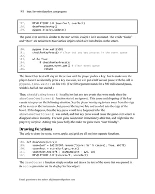 148    http://inventwithpython.com/pygame



177.        DISPLAYSURF.blit(overSurf, overRect)
178.        drawPressKeyMsg()
179.        pygame.display.update()

The game over screen is similar to the start screen, except it isn’t animated. The words ―Game‖
and ―Over‖ are rendered to two Surface objects which are then drawn on the screen.

180.        pygame.time.wait(500)
181.        checkForKeyPress() # clear out any key presses in the event queue
182.
183.        while True:
184.            if checkForKeyPress():
185.                pygame.event.get() # clear event queue
186.                return

The Game Over text will stay on the screen until the player pushes a key. Just to make sure the
player doesn’t accidentally press a key too soon, we will put a half second pause with the call to
pygame.time.wait() on line 180. (The 500 argument stands for a 500 millisecond pause,
which is half of one second.)

Then, checkForKeyPress() is called so that any key events that were made since the
showGameOverScreen() function started are ignored. This pause and dropping of the key
events is to prevent the following situation: Say the player was trying to turn away from the edge
of the screen at the last minute, but pressed the key too late and crashed into the edge of the
board. If this happens, then the key press would have happened after the
showGameOverScreen() was called, and that key press would cause the game over screen to
disappear almost instantly. The next game would start immediately after that, and might take the
player by surprise. Adding this pause helps the make the game more ―user friendly‖.

Drawing Functions
The code to draw the score, worm, apple, and grid are all put into separate functions.

188. def drawScore(score):
189.     scoreSurf = BASICFONT.render('Score: %s' % (score), True, WHITE)
190.     scoreRect = scoreSurf.get_rect()
191.     scoreRect.topleft = (WINDOWWIDTH - 120, 10)
192.     DISPLAYSURF.blit(scoreSurf, scoreRect)

The drawScore() function simply renders and draws the text of the score that was passed in
its score parameter on the display Surface object.



Email questions to the author: al@inventwithpython.com
 