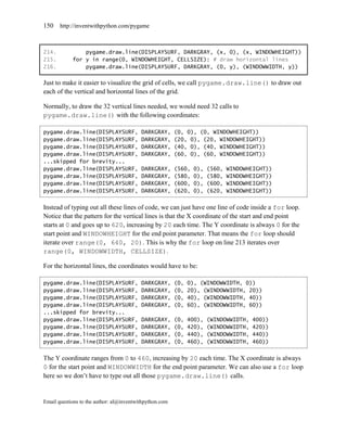 150    http://inventwithpython.com/pygame



214.            pygame.draw.line(DISPLAYSURF, DARKGRAY, (x, 0), (x, WINDOWHEIGHT))
215.        for y in range(0, WINDOWHEIGHT, CELLSIZE): # draw horizontal lines
216.            pygame.draw.line(DISPLAYSURF, DARKGRAY, (0, y), (WINDOWWIDTH, y))

Just to make it easier to visualize the grid of cells, we call pygame.draw.line() to draw out
each of the vertical and horizontal lines of the grid.

Normally, to draw the 32 vertical lines needed, we would need 32 calls to
pygame.draw.line() with the following coordinates:

pygame.draw.line(DISPLAYSURF,             DARKGRAY,      (0, 0), (0, WINDOWHEIGHT))
pygame.draw.line(DISPLAYSURF,             DARKGRAY,      (20, 0), (20, WINDOWHEIGHT))
pygame.draw.line(DISPLAYSURF,             DARKGRAY,      (40, 0), (40, WINDOWHEIGHT))
pygame.draw.line(DISPLAYSURF,             DARKGRAY,      (60, 0), (60, WINDOWHEIGHT))
...skipped for brevity...
pygame.draw.line(DISPLAYSURF,             DARKGRAY,      (560,   0),   (560,   WINDOWHEIGHT))
pygame.draw.line(DISPLAYSURF,             DARKGRAY,      (580,   0),   (580,   WINDOWHEIGHT))
pygame.draw.line(DISPLAYSURF,             DARKGRAY,      (600,   0),   (600,   WINDOWHEIGHT))
pygame.draw.line(DISPLAYSURF,             DARKGRAY,      (620,   0),   (620,   WINDOWHEIGHT))


Instead of typing out all these lines of code, we can just have one line of code inside a for loop.
Notice that the pattern for the vertical lines is that the X coordinate of the start and end point
starts at 0 and goes up to 620, increasing by 20 each time. The Y coordinate is always 0 for the
start point and WINDOWHEIGHT for the end point parameter. That means the for loop should
iterate over range(0, 640, 20). This is why the for loop on line 213 iterates over
range(0, WINDOWWIDTH, CELLSIZE).

For the horizontal lines, the coordinates would have to be:

pygame.draw.line(DISPLAYSURF,             DARKGRAY,      (0,   0), (WINDOWWIDTH, 0))
pygame.draw.line(DISPLAYSURF,             DARKGRAY,      (0,   20), (WINDOWWIDTH, 20))
pygame.draw.line(DISPLAYSURF,             DARKGRAY,      (0,   40), (WINDOWWIDTH, 40))
pygame.draw.line(DISPLAYSURF,             DARKGRAY,      (0,   60), (WINDOWWIDTH, 60))
...skipped for brevity...
pygame.draw.line(DISPLAYSURF,             DARKGRAY,      (0,   400),   (WINDOWWIDTH,   400))
pygame.draw.line(DISPLAYSURF,             DARKGRAY,      (0,   420),   (WINDOWWIDTH,   420))
pygame.draw.line(DISPLAYSURF,             DARKGRAY,      (0,   440),   (WINDOWWIDTH,   440))
pygame.draw.line(DISPLAYSURF,             DARKGRAY,      (0,   460),   (WINDOWWIDTH,   460))


The Y coordinate ranges from 0 to 460, increasing by 20 each time. The X coordinate is always
0 for the start point and WINDOWWIDTH for the end point parameter. We can also use a for loop
here so we don’t have to type out all those pygame.draw.line() calls.


Email questions to the author: al@inventwithpython.com
 