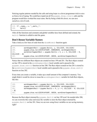 Chapter 6 – Wormy     151


Noticing regular patterns needed by the calls and using loops is a clever programmer trick to save
us from a lot of typing. We could have typed out all 56 pygame.draw.line() calls and the
program would have worked the exact same. But by being a little bit clever, we can save
ourselves a lot of work.

219. if __name__ == '__main__':
220.     main()

After all the functions and constants and global variables have been defined and created, the
main() function is called to start the game.

Don’t Reuse Variable Names
Take a look at a few lines of code from the drawWorm() function again:

199.         wormSegmentRect = pygame.Rect(x, y, CELLSIZE, CELLSIZE)
200.         pygame.draw.rect(DISPLAYSURF, DARKGREEN, wormSegmentRect)
201.         wormInnerSegmentRect = pygame.Rect(x + 4, y + 4, CELLSIZE - 8,
CELLSIZE - 8)
202.         pygame.draw.rect(DISPLAYSURF, GREEN, wormInnerSegmentRect)

Notice that two different Rect objects are created on lines 199 and 201. The Rect object created
on line 199 is stored in the wormSegmentRect local variable and is passed to the
pygame.draw.rect() function on line 200. The Rect object created on line 201 is stored in
the wormInnerSegmentRect local variable and is passed to the pygame.draw.rect()
function on line 202.

Every time you create a variable, it takes up a small amount of the computer’s memory. You
might think it would be clever to reuse the wormSegmentRect variable for both Rect objects,
like this:

199.            wormSegmentRect = pygame.Rect(x, y, CELLSIZE, CELLSIZE)
200.            pygame.draw.rect(DISPLAYSURF, DARKGREEN, wormSegmentRect)
201.            wormSegmentRect = pygame.Rect(x + 4, y + 4, CELLSIZE - 8, CELLSIZE
- 8)
202.            pygame.draw.rect(DISPLAYSURF, GREEN, wormInnerSegmentRect)


Because the Rect object returned by pygame.Rect() on line 199 won’t be needed after 200,
we can overwrite this value and reuse the variable to store the Rect object returned by
pygame.Rect() on line 201. Since we are now using fewer variables we are saving memory,
right?
 