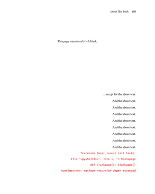 About This Book   xiii




This page intentionally left blank.




                                      …except for the above text.

                                              And the above text.

                                              And the above text.

                                              And the above text.

                                              And the above text.

                                              And the above text.

                                              And the above text.

                                              And the above text.

                                              And the above text.

                    Traceback (most recent call last):

           File "<pyshell#1>", line 1, in blankpage

                            def blankpage(): blankpage()

   RuntimeError: maximum recursion depth exceeded
 
