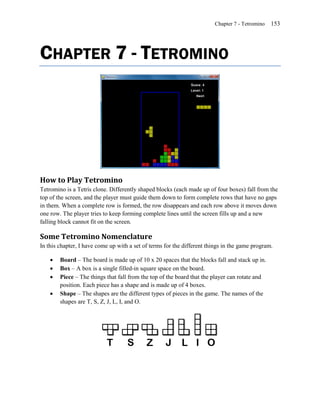 Chapter 7 - Tetromino   153




CHAPTER 7 - TETROMINO




How to Play Tetromino
Tetromino is a Tetris clone. Differently shaped blocks (each made up of four boxes) fall from the
top of the screen, and the player must guide them down to form complete rows that have no gaps
in them. When a complete row is formed, the row disappears and each row above it moves down
one row. The player tries to keep forming complete lines until the screen fills up and a new
falling block cannot fit on the screen.

Some Tetromino Nomenclature
In this chapter, I have come up with a set of terms for the different things in the game program.

       Board – The board is made up of 10 x 20 spaces that the blocks fall and stack up in.
       Box – A box is a single filled-in square space on the board.
       Piece – The things that fall from the top of the board that the player can rotate and
        position. Each piece has a shape and is made up of 4 boxes.
       Shape – The shapes are the different types of pieces in the game. The names of the
        shapes are T, S, Z, J, L, I, and O.
 