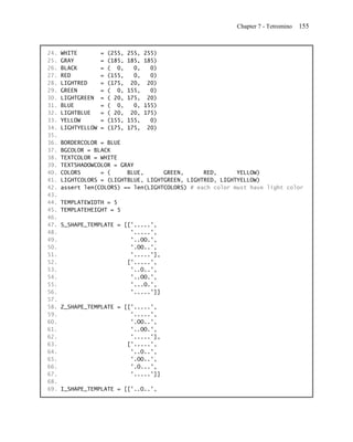 Chapter 7 - Tetromino   155


24.   WHITE         =   (255,   255,   255)
25.   GRAY          =   (185,   185,   185)
26.   BLACK         =   ( 0,      0,     0)
27.   RED           =   (155,     0,     0)
28.   LIGHTRED      =   (175,    20,    20)
29.   GREEN         =   ( 0,    155,     0)
30.   LIGHTGREEN    =   ( 20,   175,    20)
31.   BLUE          =   ( 0,      0,   155)
32.   LIGHTBLUE     =   ( 20,    20,   175)
33.   YELLOW        =   (155,   155,     0)
34.   LIGHTYELLOW   =   (175,   175,    20)
35.
36.   BORDERCOLOR = BLUE
37.   BGCOLOR = BLACK
38.   TEXTCOLOR = WHITE
39.   TEXTSHADOWCOLOR = GRAY
40.   COLORS      = (     BLUE,      GREEN,      RED,      YELLOW)
41.   LIGHTCOLORS = (LIGHTBLUE, LIGHTGREEN, LIGHTRED, LIGHTYELLOW)
42.   assert len(COLORS) == len(LIGHTCOLORS) # each color must have light color
43.
44.   TEMPLATEWIDTH = 5
45.   TEMPLATEHEIGHT = 5
46.
47.   S_SHAPE_TEMPLATE = [['.....',
48.                        '.....',
49.                        '..OO.',
50.                        '.OO..',
51.                        '.....'],
52.                       ['.....',
53.                        '..O..',
54.                        '..OO.',
55.                        '...O.',
56.                        '.....']]
57.
58.   Z_SHAPE_TEMPLATE = [['.....',
59.                        '.....',
60.                        '.OO..',
61.                        '..OO.',
62.                        '.....'],
63.                       ['.....',
64.                        '..O..',
65.                        '.OO..',
66.                        '.O...',
67.                        '.....']]
68.
69.   I_SHAPE_TEMPLATE = [['..O..',
 