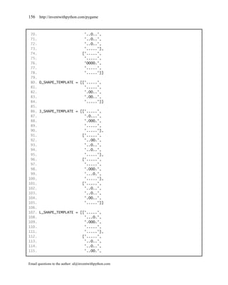 156    http://inventwithpython.com/pygame



 70.                      '..O..',
 71.                      '..O..',
 72.                      '..O..',
 73.                      '.....'],
 74.                     ['.....',
 75.                      '.....',
 76.                      'OOOO.',
 77.                      '.....',
 78.                      '.....']]
 79.
 80. O_SHAPE_TEMPLATE = [['.....',
 81.                      '.....',
 82.                      '.OO..',
 83.                      '.OO..',
 84.                      '.....']]
 85.
 86. J_SHAPE_TEMPLATE = [['.....',
 87.                      '.O...',
 88.                      '.OOO.',
 89.                      '.....',
 90.                      '.....'],
 91.                     ['.....',
 92.                      '..OO.',
 93.                      '..O..',
 94.                      '..O..',
 95.                      '.....'],
 96.                     ['.....',
 97.                      '.....',
 98.                      '.OOO.',
 99.                      '...O.',
100.                      '.....'],
101.                     ['.....',
102.                      '..O..',
103.                      '..O..',
104.                      '.OO..',
105.                      '.....']]
106.
107. L_SHAPE_TEMPLATE = [['.....',
108.                      '...O.',
109.                      '.OOO.',
110.                      '.....',
111.                      '.....'],
112.                     ['.....',
113.                      '..O..',
114.                      '..O..',
115.                      '..OO.',


Email questions to the author: al@inventwithpython.com
 