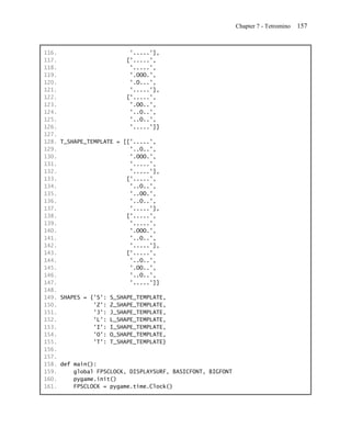 Chapter 7 - Tetromino   157


116.                      '.....'],
117.                     ['.....',
118.                      '.....',
119.                      '.OOO.',
120.                      '.O...',
121.                      '.....'],
122.                     ['.....',
123.                      '.OO..',
124.                      '..O..',
125.                      '..O..',
126.                      '.....']]
127.
128. T_SHAPE_TEMPLATE = [['.....',
129.                      '..O..',
130.                      '.OOO.',
131.                      '.....',
132.                      '.....'],
133.                     ['.....',
134.                      '..O..',
135.                      '..OO.',
136.                      '..O..',
137.                      '.....'],
138.                     ['.....',
139.                      '.....',
140.                      '.OOO.',
141.                      '..O..',
142.                      '.....'],
143.                     ['.....',
144.                      '..O..',
145.                      '.OO..',
146.                      '..O..',
147.                      '.....']]
148.
149. SHAPES = {'S': S_SHAPE_TEMPLATE,
150.           'Z': Z_SHAPE_TEMPLATE,
151.           'J': J_SHAPE_TEMPLATE,
152.           'L': L_SHAPE_TEMPLATE,
153.           'I': I_SHAPE_TEMPLATE,
154.           'O': O_SHAPE_TEMPLATE,
155.           'T': T_SHAPE_TEMPLATE}
156.
157.
158. def main():
159.     global FPSCLOCK, DISPLAYSURF, BASICFONT, BIGFONT
160.     pygame.init()
161.     FPSCLOCK = pygame.time.Clock()
 