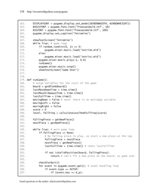158    http://inventwithpython.com/pygame



162.     DISPLAYSURF = pygame.display.set_mode((WINDOWWIDTH, WINDOWHEIGHT))
163.     BASICFONT = pygame.font.Font('freesansbold.ttf', 18)
164.     BIGFONT = pygame.font.Font('freesansbold.ttf', 100)
165.     pygame.display.set_caption('Tetromino')
166.
167.     showTextScreen('Tetromino')
168.     while True: # game loop
169.         if random.randint(0, 1) == 0:
170.             pygame.mixer.music.load('tetrisb.mid')
171.         else:
172.             pygame.mixer.music.load('tetrisc.mid')
173.         pygame.mixer.music.play(-1, 0.0)
174.         runGame()
175.         pygame.mixer.music.stop()
176.         showTextScreen('Game Over')
177.
178.
179. def runGame():
180.     # setup variables for the start of the game
181.     board = getBlankBoard()
182.     lastMoveDownTime = time.time()
183.     lastMoveSidewaysTime = time.time()
184.     lastFallTime = time.time()
185.     movingDown = False # note: there is no movingUp variable
186.     movingLeft = False
187.     movingRight = False
188.     score = 0
189.     level, fallFreq = calculateLevelAndFallFreq(score)
190.
191.     fallingPiece = getNewPiece()
192.     nextPiece = getNewPiece()
193.
194.     while True: # main game loop
195.         if fallingPiece == None:
196.             # No falling piece in play, so start a new piece at the top
197.             fallingPiece = nextPiece
198.             nextPiece = getNewPiece()
199.             lastFallTime = time.time() # reset lastFallTime
200.
201.             if not isValidPosition(board, fallingPiece):
202.                 return # can't fit a new piece on the board, so game over
203.
204.         checkForQuit()
205.         for event in pygame.event.get(): # event handling loop
206.             if event.type == KEYUP:
207.                 if (event.key == K_p):


Email questions to the author: al@inventwithpython.com
 