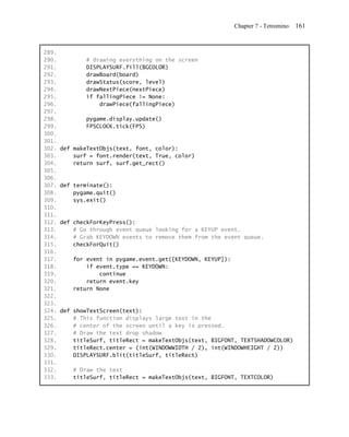 Chapter 7 - Tetromino   161


289.
290.           # drawing everything on the screen
291.           DISPLAYSURF.fill(BGCOLOR)
292.           drawBoard(board)
293.           drawStatus(score, level)
294.           drawNextPiece(nextPiece)
295.           if fallingPiece != None:
296.               drawPiece(fallingPiece)
297.
298.           pygame.display.update()
299.           FPSCLOCK.tick(FPS)
300.
301.
302.   def makeTextObjs(text, font, color):
303.       surf = font.render(text, True, color)
304.       return surf, surf.get_rect()
305.
306.
307.   def terminate():
308.       pygame.quit()
309.       sys.exit()
310.
311.
312.   def checkForKeyPress():
313.       # Go through event queue looking for a KEYUP event.
314.       # Grab KEYDOWN events to remove them from the event queue.
315.       checkForQuit()
316.
317.       for event in pygame.event.get([KEYDOWN, KEYUP]):
318.           if event.type == KEYDOWN:
319.               continue
320.           return event.key
321.       return None
322.
323.
324.   def showTextScreen(text):
325.       # This function displays large text in the
326.       # center of the screen until a key is pressed.
327.       # Draw the text drop shadow
328.       titleSurf, titleRect = makeTextObjs(text, BIGFONT, TEXTSHADOWCOLOR)
329.       titleRect.center = (int(WINDOWWIDTH / 2), int(WINDOWHEIGHT / 2))
330.       DISPLAYSURF.blit(titleSurf, titleRect)
331.
332.       # Draw the text
333.       titleSurf, titleRect = makeTextObjs(text, BIGFONT, TEXTCOLOR)
 