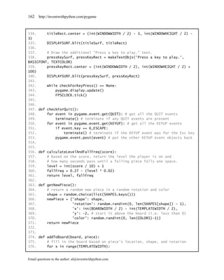 162    http://inventwithpython.com/pygame



334.     titleRect.center = (int(WINDOWWIDTH / 2) - 3, int(WINDOWHEIGHT / 2) -
3)
335.     DISPLAYSURF.blit(titleSurf, titleRect)
336.
337.     # Draw the additional "Press a key to play." text.
338.     pressKeySurf, pressKeyRect = makeTextObjs('Press a key to play.',
BASICFONT, TEXTCOLOR)
339.     pressKeyRect.center = (int(WINDOWWIDTH / 2), int(WINDOWHEIGHT / 2) +
100)
340.     DISPLAYSURF.blit(pressKeySurf, pressKeyRect)
341.
342.     while checkForKeyPress() == None:
343.         pygame.display.update()
344.         FPSCLOCK.tick()
345.
346.
347. def checkForQuit():
348.     for event in pygame.event.get(QUIT): # get all the QUIT events
349.         terminate() # terminate if any QUIT events are present
350.     for event in pygame.event.get(KEYUP): # get all the KEYUP events
351.         if event.key == K_ESCAPE:
352.             terminate() # terminate if the KEYUP event was for the Esc key
353.         pygame.event.post(event) # put the other KEYUP event objects back
354.
355.
356. def calculateLevelAndFallFreq(score):
357.     # Based on the score, return the level the player is on and
358.     # how many seconds pass until a falling piece falls one space.
359.     level = int(score / 10) + 1
360.     fallFreq = 0.27 - (level * 0.02)
361.     return level, fallFreq
362.
363. def getNewPiece():
364.     # return a random new piece in a random rotation and color
365.     shape = random.choice(list(SHAPES.keys()))
366.     newPiece = {'shape': shape,
367.                  'rotation': random.randint(0, len(SHAPES[shape]) - 1),
368.                  'x': int(BOARDWIDTH / 2) - int(TEMPLATEWIDTH / 2),
369.                  'y': -2, # start it above the board (i.e. less than 0)
370.                  'color': random.randint(0, len(COLORS)-1)}
371.     return newPiece
372.
373.
374. def addToBoard(board, piece):
375.     # fill in the board based on piece's location, shape, and rotation
376.     for x in range(TEMPLATEWIDTH):


Email questions to the author: al@inventwithpython.com
 