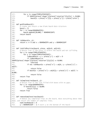 Chapter 7 - Tetromino   163


377.         for y in range(TEMPLATEHEIGHT):
378.             if SHAPES[piece['shape']][piece['rotation']][y][x] != BLANK:
379.                 board[x + piece['x']][y + piece['y']] = piece['color']
380.
381.
382. def getBlankBoard():
383.     # create and return a new blank board data structure
384.     board = []
385.     for i in range(BOARDWIDTH):
386.         board.append([BLANK] * BOARDHEIGHT)
387.     return board
388.
389.
390. def isOnBoard(x, y):
391.     return x >= 0 and x < BOARDWIDTH and y < BOARDHEIGHT
392.
393.
394. def isValidPosition(board, piece, adjX=0, adjY=0):
395.     # Return True if the piece is within the board and not colliding
396.     for x in range(TEMPLATEWIDTH):
397.         for y in range(TEMPLATEHEIGHT):
398.             isAboveBoard = y + piece['y'] + adjY < 0
399.             if isAboveBoard or
SHAPES[piece['shape']][piece['rotation']][y][x] == BLANK:
400.                 continue
401.             if not isOnBoard(x + piece['x'] + adjX, y + piece['y'] +
adjY):
402.                 return False
403.             if board[x + piece['x'] + adjX][y + piece['y'] + adjY] !=
BLANK:
404.                 return False
405.     return True
406.
407. def isCompleteLine(board, y):
408.     # Return True if the line filled with boxes with no gaps.
409.     for x in range(BOARDWIDTH):
410.         if board[x][y] == BLANK:
411.             return False
412.     return True
413.
414.
415. def removeCompleteLines(board):
416.     # Remove any completed lines on the board, move everything above them
down, and return the number of complete lines.
417.     numLinesRemoved = 0
418.     y = BOARDHEIGHT - 1 # start y at the bottom of the board
 