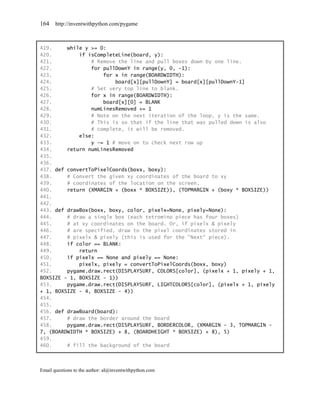 164    http://inventwithpython.com/pygame



419.     while y >= 0:
420.         if isCompleteLine(board, y):
421.             # Remove the line and pull boxes down by one line.
422.             for pullDownY in range(y, 0, -1):
423.                 for x in range(BOARDWIDTH):
424.                     board[x][pullDownY] = board[x][pullDownY-1]
425.             # Set very top line to blank.
426.             for x in range(BOARDWIDTH):
427.                 board[x][0] = BLANK
428.             numLinesRemoved += 1
429.             # Note on the next iteration of the loop, y is the same.
430.             # This is so that if the line that was pulled down is also
431.             # complete, it will be removed.
432.         else:
433.             y -= 1 # move on to check next row up
434.     return numLinesRemoved
435.
436.
437. def convertToPixelCoords(boxx, boxy):
438.     # Convert the given xy coordinates of the board to xy
439.     # coordinates of the location on the screen.
440.     return (XMARGIN + (boxx * BOXSIZE)), (TOPMARGIN + (boxy * BOXSIZE))
441.
442.
443. def drawBox(boxx, boxy, color, pixelx=None, pixely=None):
444.     # draw a single box (each tetromino piece has four boxes)
445.     # at xy coordinates on the board. Or, if pixelx & pixely
446.     # are specified, draw to the pixel coordinates stored in
447.     # pixelx & pixely (this is used for the "Next" piece).
448.     if color == BLANK:
449.         return
450.     if pixelx == None and pixely == None:
451.         pixelx, pixely = convertToPixelCoords(boxx, boxy)
452.     pygame.draw.rect(DISPLAYSURF, COLORS[color], (pixelx + 1, pixely + 1,
BOXSIZE - 1, BOXSIZE - 1))
453.     pygame.draw.rect(DISPLAYSURF, LIGHTCOLORS[color], (pixelx + 1, pixely
+ 1, BOXSIZE - 4, BOXSIZE - 4))
454.
455.
456. def drawBoard(board):
457.     # draw the border around the board
458.     pygame.draw.rect(DISPLAYSURF, BORDERCOLOR, (XMARGIN - 3, TOPMARGIN -
7, (BOARDWIDTH * BOXSIZE) + 8, (BOARDHEIGHT * BOXSIZE) + 8), 5)
459.
460.     # fill the background of the board



Email questions to the author: al@inventwithpython.com
 