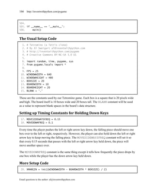 166    http://inventwithpython.com/pygame



504.
505. if __name__ == '__main__':
506.     main()


The Usual Setup Code
  1.   #   Tetromino (a Tetris clone)
  2.   #   By Al Sweigart al@inventwithpython.com
  3.   #   http://inventwithpython.com/pygame
  4.   #   Creative Commons BY-NC-SA 3.0 US
  5.
  6.   import random, time, pygame, sys
  7.   from pygame.locals import *
  8.
  9.   FPS = 25
 10.   WINDOWWIDTH = 640
 11.   WINDOWHEIGHT = 480
 12.   BOXSIZE = 20
 13.   BOARDWIDTH = 10
 14.   BOARDHEIGHT = 20
 15.   BLANK = '.'

These are the constants used by our Tetromino game. Each box is a square that is 20 pixels wide
and high. The board itself is 10 boxes wide and 20 boxes tall. The BLANK constant will be used
as a value to represent blank spaces in the board’s data structure.

Setting up Timing Constants for Holding Down Keys
 17. MOVESIDEWAYSFREQ = 0.15
 18. MOVEDOWNFREQ = 0.1

Every time the player pushes the left or right arrow key down, the falling piece should move one
box over to the left or right, respectively. However, the player can also hold down the left or right
arrow key to keep moving the falling piece. The MOVESIDEWAYSFREQ constant will set it so
that every 0.15 seconds that passes with the left or right arrow key held down, the piece will
move another space over.

The MOVEDOWNFREQ constant is the same thing except it tells how frequently the piece drops by
one box while the player has the down arrow key held down.

More Setup Code
 20. XMARGIN = int((WINDOWWIDTH - BOARDWIDTH * BOXSIZE) / 2)



Email questions to the author: al@inventwithpython.com
 
