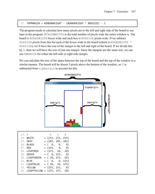 Chapter 7 - Tetromino   167


 21. TOPMARGIN = WINDOWHEIGHT - (BOARDHEIGHT * BOXSIZE) - 5

The program needs to calculate how many pixels are to the left and right side of the board to use
later in the program. WINDOWWIDTH is the total number of pixels wide the entire window is. The
board is BOARDWIDTH boxes wide and each box is BOXSIZE pixels wide. If we subtract
BOXSIZE pixels from this for each of the boxes wide in the board (which is BOARDWIDTH *
BOXSIZE), we’ll have the size of the margin to the left and right of the board. If we divide this
by 2, then we will have the size of just one margin. Since the margins are the same size, we can
use XMARGIN for either the left-side or right-side margin.

We can calculate the size of the space between the top of the board and the top of the window in a
similar manner. The board will be drawn 5 pixels above the bottom of the window, so 5 is
subtracted from topmargin to account for this.




 23.   #                   R      G       B
 24.   WHITE         =   (255,   255,    255)
 25.   GRAY          =   (185,   185,    185)
 26.   BLACK         =   ( 0,       0,      0)
 27.   RED           =   (155,      0,      0)
 28.   LIGHTRED      =   (175,    20,     20)
 29.   GREEN         =   ( 0,    155,       0)
 30.   LIGHTGREEN    =   ( 20,   175,     20)
 31.   BLUE          =   ( 0,       0,   155)
 32.   LIGHTBLUE     =   ( 20,    20,    175)
 33.   YELLOW        =   (155,   155,       0)
 34.   LIGHTYELLOW   =   (175,   175,     20)
 