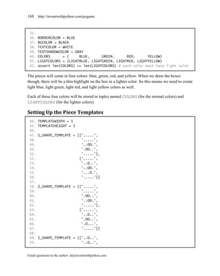 168    http://inventwithpython.com/pygame



 35.
 36.   BORDERCOLOR = BLUE
 37.   BGCOLOR = BLACK
 38.   TEXTCOLOR = WHITE
 39.   TEXTSHADOWCOLOR = GRAY
 40.   COLORS      = (     BLUE,      GREEN,      RED,      YELLOW)
 41.   LIGHTCOLORS = (LIGHTBLUE, LIGHTGREEN, LIGHTRED, LIGHTYELLOW)
 42.   assert len(COLORS) == len(LIGHTCOLORS) # each color must have light color

The pieces will come in four colors: blue, green, red, and yellow. When we draw the boxes
though, there will be a thin highlight on the box in a lighter color. So this means we need to create
light blue, light green, light red, and light yellow colors as well.

Each of these four colors will be stored in tuples named COLORS (for the normal colors) and
LIGHTCOLORS (for the lighter colors).

Setting Up the Piece Templates
 44.   TEMPLATEWIDTH = 5
 45.   TEMPLATEHEIGHT = 5
 46.
 47.   S_SHAPE_TEMPLATE = [['.....',
 48.                        '.....',
 49.                        '..OO.',
 50.                        '.OO..',
 51.                        '.....'],
 52.                       ['.....',
 53.                        '..O..',
 54.                        '..OO.',
 55.                        '...O.',
 56.                        '.....']]
 57.
 58.   Z_SHAPE_TEMPLATE = [['.....',
 59.                        '.....',
 60.                        '.OO..',
 61.                        '..OO.',
 62.                        '.....'],
 63.                       ['.....',
 64.                        '..O..',
 65.                        '.OO..',
 66.                        '.O...',
 67.                        '.....']]
 68.
 69.   I_SHAPE_TEMPLATE = [['..O..',
 70.                        '..O..',


Email questions to the author: al@inventwithpython.com
 
