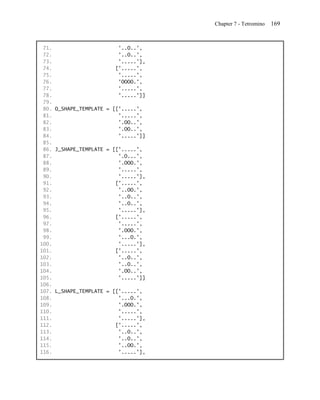 Chapter 7 - Tetromino   169


 71.                      '..O..',
 72.                      '..O..',
 73.                      '.....'],
 74.                     ['.....',
 75.                      '.....',
 76.                      'OOOO.',
 77.                      '.....',
 78.                      '.....']]
 79.
 80. O_SHAPE_TEMPLATE = [['.....',
 81.                      '.....',
 82.                      '.OO..',
 83.                      '.OO..',
 84.                      '.....']]
 85.
 86. J_SHAPE_TEMPLATE = [['.....',
 87.                      '.O...',
 88.                      '.OOO.',
 89.                      '.....',
 90.                      '.....'],
 91.                     ['.....',
 92.                      '..OO.',
 93.                      '..O..',
 94.                      '..O..',
 95.                      '.....'],
 96.                     ['.....',
 97.                      '.....',
 98.                      '.OOO.',
 99.                      '...O.',
100.                      '.....'],
101.                     ['.....',
102.                      '..O..',
103.                      '..O..',
104.                      '.OO..',
105.                      '.....']]
106.
107. L_SHAPE_TEMPLATE = [['.....',
108.                      '...O.',
109.                      '.OOO.',
110.                      '.....',
111.                      '.....'],
112.                     ['.....',
113.                      '..O..',
114.                      '..O..',
115.                      '..OO.',
116.                      '.....'],
 