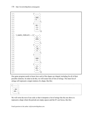 170    http://inventwithpython.com/pygame



117.                     ['.....',
118.                      '.....',
119.                      '.OOO.',
120.                      '.O...',
121.                      '.....'],
122.                     ['.....',
123.                      '.OO..',
124.                      '..O..',
125.                      '..O..',
126.                      '.....']]
127.
128. T_SHAPE_TEMPLATE = [['.....',
129.                      '..O..',
130.                      '.OOO.',
131.                      '.....',
132.                      '.....'],
133.                     ['.....',
134.                      '..O..',
135.                      '..OO.',
136.                      '..O..',
137.                      '.....'],
138.                     ['.....',
139.                      '.....',
140.                      '.OOO.',
141.                      '..O..',
142.                      '.....'],
143.                     ['.....',
144.                      '..O..',
145.                      '.OO..',
146.                      '..O..',
147.                      '.....']]

Our game program needs to know how each of the shapes are shaped, including for all of their
possible rotations. In order to do this, we will create lists of lists of strings. The inner list of
strings will represent a single rotation of a shape, like this:

['.....',
 '.....',
 '..OO.',
 '.OO..',
 '.....']


We will write the rest of our code so that it interprets a list of strings like the one above to
represent a shape where the periods are empty spaces and the O’s are boxes, like this:


Email questions to the author: al@inventwithpython.com
 