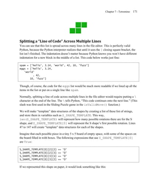 Chapter 7 - Tetromino   171




Splitting a “Line of Code” Across Multiple Lines
You can see that this list is spread across many lines in the file editor. This is perfectly valid
Python, because the Python interpreter realizes that until it sees the ] closing square bracket, the
list isn’t finished. The indentation doesn’t matter because Python knows you won’t have different
indentation for a new block in the middle of a list. This code below works just fine:

spam = ['hello', 3.14, 'world', 42, 10, 'fuzz']
eggs = ['hello', 3.14,
   'world'
         , 42,
       10, 'fuzz']


Though, of course, the code for the eggs list would be much more readable if we lined up all the
items in the list or put on a single line like spam.

Normally, splitting a line of code across multiple lines in the file editor would require putting a 
character at the end of the line. The  tells Python, ―This code continues onto the next line.‖ (This
slash was first used in the Sliding Puzzle game in the isValidMove() function.)

We will make ―template‖ data structures of the shapes by creating a list of these list of strings,
and store them in variables such as S_SHAPE_TEMPLATE. This way,
len(S_SHAPE_TEMPLATE) will represent how many possible rotations there are for the S
shape, and S_SHAPE_TEMPLATE[0] will represent the S shape’s first possible rotation. Lines
47 to 147 will create ―template‖ data structures for each of the shapes.

Imagine that each possible piece in a tiny 5 x 5 board of empty space, with some of the spaces on
the board filled in with boxes. The following expressions that use S_SHAPE_TEMPLATE[0]
are True:

S_SHAPE_TEMPLATE[0][2][2]       ==   'O'
S_SHAPE_TEMPLATE[0][2][3]       ==   'O'
S_SHAPE_TEMPLATE[0][3][1]       ==   'O'
S_SHAPE_TEMPLATE[0][3][2]       ==   'O'


If we represented this shape on paper, it would look something like this:
 