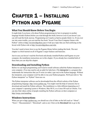 Chapter 1 – Installing Python and Pygame   1




CHAPTER 1 – INSTALLING
PYTHON AND PYGAME
What You Should Know Before You Begin
It might help if you know a bit about Python programming (or how to program in another
language besides Python) before you read through this book; however even if you haven’t you
can still read this book anyway. Programming isn’t nearly as hard as people think it is. If you ever
run into some trouble, you can read the free book ―Invent Your Own Computer Games with
Python‖ online at http://inventwithpython.com or look up a topic that you find confusing on the
Invent with Python wiki at http://inventwithpython.com/wiki.

You don’t need to know how to use the Pygame library before reading this book. The next
chapter is a brief tutorial on all of Pygame’s major features and functions.

Just in case you haven’t read the first book and already installed Python and Pygame on your
computer, the installation instructions are in this chapter. If you already have installed both of
these then you can skip this chapter.

Downloading and Installing Python
Before we can begin programming you'll need to install software called the Python interpreter on
your computer. (You may need to ask an adult for help here.) The interpreter is a program that
understands the instructions that you’ll write (or rather, type out) in the Python language. Without
the interpreter, your computer won't be able to run your Python programs. We'll just refer to ―the
Python interpreter‖ as ―Python‖ from now on.

The Python interpreter software can be downloaded from the official website of the Python
programming language, http://www.python.org. You might want the help of someone else to
download and install the Python software. The installation is a little different depending on if
your computer’s operating system is Windows, Mac OS X, or a Linux OS such as Ubuntu. You
can also find videos online of people installing the Python software on their computers at
http://invpy.com/installing.

Windows Instructions
When you get to http://python.org, you should see a list of links on the left (such as ―About‖,
―News‖, ―Documentation‖, ―Download‖, and so on). Click on the Download link to go to the
 