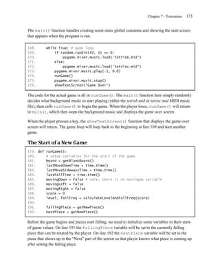 Chapter 7 - Tetromino   173


The main() function handles creating some more global constants and showing the start screen
that appears when the program is run.

168.       while True: # game loop
169.           if random.randint(0, 1) == 0:
170.               pygame.mixer.music.load('tetrisb.mid')
171.           else:
172.               pygame.mixer.music.load('tetrisc.mid')
173.           pygame.mixer.music.play(-1, 0.0)
174.           runGame()
175.           pygame.mixer.music.stop()
176.           showTextScreen('Game Over')

The code for the actual game is all in runGame(). The main() function here simply randomly
decides what background music to start playing (either the tetrisb.mid or tetrisc.mid MIDI music
file), then calls runGame() to begin the game. When the player loses, runGame() will return
to main(), which then stops the background music and displays the game over screen.

When the player presses a key, the showTextScreen() function that displays the game over
screen will return. The game loop will loop back to the beginning at line 169 and start another
game.

The Start of a New Game
179. def runGame():
180.     # setup variables for the start of the game
181.     board = getBlankBoard()
182.     lastMoveDownTime = time.time()
183.     lastMoveSidewaysTime = time.time()
184.     lastFallTime = time.time()
185.     movingDown = False # note: there is no movingUp variable
186.     movingLeft = False
187.     movingRight = False
188.     score = 0
189.     level, fallFreq = calculateLevelAndFallFreq(score)
190.
191.     fallingPiece = getNewPiece()
192.     nextPiece = getNewPiece()

Before the game begins and pieces start falling, we need to initialize some variables to their start-
of-game values. On line 191 the fallingPiece variable will be set to the currently falling
piece that can be rotated by the player. On line 192 the nextPiece variable will be set to the
piece that shows up in the ―Next‖ part of the screen so that player knows what piece is coming up
after setting the falling piece.
 