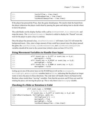 Chapter 7 - Tetromino   175


213.                          lastFallTime = time.time()
214.                          lastMoveDownTime = time.time()
215.                          lastMoveSidewaysTime = time.time()

If the player has pressed the P key, then the game should pause. We need to hide the board from
the player (otherwise the player could cheat by pausing the game and taking time to decide where
to move the piece).

The code blanks out the display Surface with a call to DISPLAYSURF.fill(BGCOLOR) and
stops the music. The showTextScreen() function is called to display the ―Paused‖ text and
wait for the player to press a key to continue.

Once the player has pressed a key, showTextScreen() will return. Line 212 will restart the
background music. Also, since a large amount of time could have passed since the player paused
the game, the lastFallTime, lastMoveDownTime, and lastMoveSidewaysTime
variables should all be reset to the current time (which is done on lines 213 to 215).

Using Movement Variables to Handle User Input
216.                     elif (event.key == K_LEFT or event.key == K_a):
217.                         movingLeft = False
218.                     elif (event.key == K_RIGHT or event.key == K_d):
219.                         movingRight = False
220.                     elif (event.key == K_DOWN or event.key == K_s):
221.                         movingDown = False

Letting up on one of the arrow keys (or the WASD keys) will set the movingLeft,
movingRight, or movingDown variables back to False, indicating that the player no longer
wants to move the piece in those directions. The code later will handle what to do based on the
Boolean values inside these ―moving‖ variables. Note that the up arrow and W keys are used for
rotating the piece, not moving the piece up. This is why there is no movingUp variable.

Checking if a Slide or Rotation is Valid
223.             elif event.type == KEYDOWN:
224.                 # moving the block sideways
225.                 if (event.key == K_LEFT or event.key == K_a) and
isValidPosition(board, fallingPiece, adjX=-1):
226.                     fallingPiece['x'] -= 1
227.                     movingLeft = True
228.                     movingRight = False
229.                     lastMoveSidewaysTime = time.time()
 