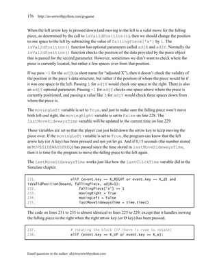 176    http://inventwithpython.com/pygame


When the left arrow key is pressed down (and moving to the left is a valid move for the falling
piece, as determined by the call to isValidPosition()), then we should change the position
to one space to the left by subtracting the value of fallingPiece['x'] by 1. The
isValidPosition() function has optional parameters called adjX and adjY. Normally the
isValidPosition() function checks the position of the data provided by the piece object
that is passed for the second parameter. However, sometimes we don’t want to check where the
piece is currently located, but rather a few spaces over from that position.

If we pass -1 for the adjX (a short name for ―adjusted X‖), then it doesn’t check the validity of
the position in the piece’s data structure, but rather if the position of where the piece would be if
it was one space to the left. Passing 1 for adjX would check one space to the right. There is also
an adjY optional parameter. Passing -1 for adjY checks one space above where the piece is
currently positioned, and passing a value like 3 for adjY would check three spaces down from
where the piece is.

The movingLeft variable is set to True, and just to make sure the falling piece won’t move
both left and right, the movingRight variable is set to False on line 228. The
lastMoveSidewaysTime variable will be updated to the current time on line 229.

These variables are set so that the player can just hold down the arrow key to keep moving the
piece over. If the movingLeft variable is set to True, the program can know that the left
arrow key (or A key) has been pressed and not yet let go. And if 0.15 seconds (the number stored
in MOVESIDEWAYSFREQ) has passed since the time stored in lastMoveSidewaysTime,
then it is time for the program to move the falling piece to the left again.

The lastMoveSidewaysTime works just like how the lastClickTime variable did in the
Simulate chapter.

231.                 elif (event.key == K_RIGHT or event.key == K_d) and
isValidPosition(board, fallingPiece, adjX=1):
232.                     fallingPiece['x'] += 1
233.                     movingRight = True
234.                     movingLeft = False
235.                     lastMoveSidewaysTime = time.time()

The code on lines 231 to 235 is almost identical to lines 225 to 229, except that it handles moving
the falling piece to the right when the right arrow key (or D key) has been pressed.

237.                         # rotating the block (if there is room to rotate)
238.                         elif (event.key == K_UP or event.key == K_w):




Email questions to the author: al@inventwithpython.com
 