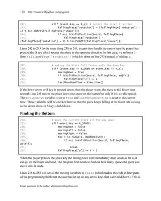 178    http://inventwithpython.com/pygame



242.                 elif (event.key == K_q): # rotate the other direction
243.                     fallingPiece['rotation'] = (fallingPiece['rotation'] -
1) % len(SHAPES[fallingPiece['shape']])
244.                     if not isValidPosition(board, fallingPiece):
245.                         fallingPiece['rotation'] =
(fallingPiece['rotation'] + 1) % len(SHAPES[fallingPiece['shape']])

Lines 242 to 245 do the same thing 238 to 241, except they handle the case where the player has
pressed the Q key which rotates the piece in the opposite direction. In this case, we subtract 1
from fallingPiece['rotation'] (which is done on line 243) instead of adding 1.

247.                         # making the block fall faster with the down key
248.                         elif (event.key == K_DOWN or event.key == K_s):
249.                             movingDown = True
250.                             if isValidPosition(board, fallingPiece, adjY=1):
251.                                 fallingPiece['y'] += 1
252.                             lastMoveDownTime = time.time()

If the down arrow or S key is pressed down, then the player wants the piece to fall faster than
normal. Line 251 moves the piece down one space on the board (but only if it is a valid space).
The movingDown variable is set to True and lastMoveDownTime is reset to the current
time. These variables will be checked later so that the piece keeps falling at the faster rate as long
as the down arrow or S key is held down.

Finding the Bottom
254.                         # move the current block all the way down
255.                         elif event.key == K_SPACE:
256.                             movingDown = False
257.                             movingLeft = False
258.                             movingRight = False
259.                             for i in range(1, BOARDHEIGHT):
260.                                 if not isValidPosition(board, fallingPiece,
adjY=i):
261.                                       break
262.                               fallingPiece['y'] += i - 1

When the player presses the space key the falling piece will immediately drop down as far as it
can go on the board and land. The program first needs to find out how many spaces the piece can
move until it lands.

Lines 256 to 258 will set all the moving variables to False (which makes the code in later parts
of the programming think that the user has let up on any arrow keys that were held down). This is

Email questions to the author: al@inventwithpython.com
 