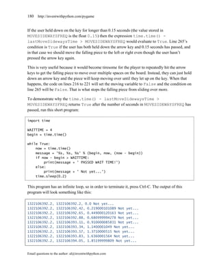 180    http://inventwithpython.com/pygame


If the user held down on the key for longer than 0.15 seconds (the value stored in
MOVESIDEWAYSFREQ is the float 0.15) then the expression time.time() -
lastMoveSidewaysTime > MOVESIDEWAYSFREQ would evaluate to True. Line 265’s
condition is True if the user has both held down the arrow key and 0.15 seconds has passed, and
in that case we should move the falling piece to the left or right even though the user hasn’t
pressed the arrow key again.

This is very useful because it would become tiresome for the player to repeatedly hit the arrow
keys to get the falling piece to move over multiple spaces on the board. Instead, they can just hold
down an arrow key and the piece will keep moving over until they let up on the key. When that
happens, the code on lines 216 to 221 will set the moving variable to False and the condition on
line 265 will be False. That is what stops the falling piece from sliding over more.

To demonstrate why the time.time() - lastMoveSidewaysTime >
MOVESIDEWAYSFREQ returns True after the number of seconds in MOVESIDEWAYSFREQ has
passed, run this short program:

import time

WAITTIME = 4
begin = time.time()

while True:
    now = time.time()
    message = '%s, %s, %s' % (begin, now, (now - begin))
    if now - begin > WAITTIME:
        print(message + ' PASSED WAIT TIME!')
    else:
        print(message + ' Not yet...')
    time.sleep(0.2)


This program has an infinite loop, so in order to terminate it, press Ctrl-C. The output of this
program will look something like this:

1322106392.2,      1322106392.2, 0.0 Not yet...
1322106392.2,      1322106392.42, 0.219000101089 Not yet...
1322106392.2,      1322106392.65, 0.449000120163 Not yet...
1322106392.2,      1322106392.88, 0.680999994278 Not yet...
1322106392.2,      1322106393.11, 0.910000085831 Not yet...
1322106392.2,      1322106393.34, 1.1400001049 Not yet...
1322106392.2,      1322106393.57, 1.3710000515 Not yet...
1322106392.2,      1322106393.83, 1.6360001564 Not yet...
1322106392.2,      1322106394.05, 1.85199999809 Not yet...


Email questions to the author: al@inventwithpython.com
 