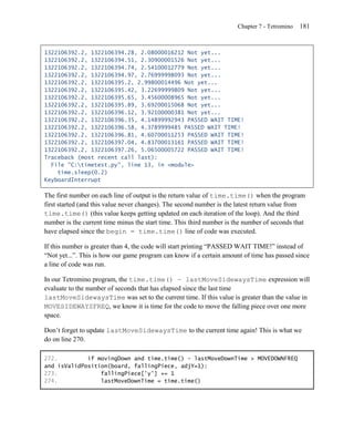 Chapter 7 - Tetromino   181


1322106392.2, 1322106394.28, 2.08000016212 Not yet...
1322106392.2, 1322106394.51, 2.30900001526 Not yet...
1322106392.2, 1322106394.74, 2.54100012779 Not yet...
1322106392.2, 1322106394.97, 2.76999998093 Not yet...
1322106392.2, 1322106395.2, 2.99800014496 Not yet...
1322106392.2, 1322106395.42, 3.22699999809 Not yet...
1322106392.2, 1322106395.65, 3.45600008965 Not yet...
1322106392.2, 1322106395.89, 3.69200015068 Not yet...
1322106392.2, 1322106396.12, 3.92100000381 Not yet...
1322106392.2, 1322106396.35, 4.14899992943 PASSED WAIT TIME!
1322106392.2, 1322106396.58, 4.3789999485 PASSED WAIT TIME!
1322106392.2, 1322106396.81, 4.60700011253 PASSED WAIT TIME!
1322106392.2, 1322106397.04, 4.83700013161 PASSED WAIT TIME!
1322106392.2, 1322106397.26, 5.06500005722 PASSED WAIT TIME!
Traceback (most recent call last):
  File "C:timetest.py", line 13, in <module>
    time.sleep(0.2)
KeyboardInterrupt

The first number on each line of output is the return value of time.time() when the program
first started (and this value never changes). The second number is the latest return value from
time.time() (this value keeps getting updated on each iteration of the loop). And the third
number is the current time minus the start time. This third number is the number of seconds that
have elapsed since the begin = time.time() line of code was executed.

If this number is greater than 4, the code will start printing ―PASSED WAIT TIME!‖ instead of
―Not yet...‖. This is how our game program can know if a certain amount of time has passed since
a line of code was run.

In our Tetromino program, the time.time() – lastMoveSidewaysTime expression will
evaluate to the number of seconds that has elapsed since the last time
lastMoveSidewaysTime was set to the current time. If this value is greater than the value in
MOVESIDEWAYSFREQ, we know it is time for the code to move the falling piece over one more
space.

Don’t forget to update lastMoveSidewaysTime to the current time again! This is what we
do on line 270.

272.         if movingDown and time.time() - lastMoveDownTime > MOVEDOWNFREQ
and isValidPosition(board, fallingPiece, adjY=1):
273.             fallingPiece['y'] += 1
274.             lastMoveDownTime = time.time()
 