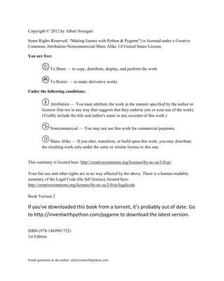 Copyright © 2012 by Albert Sweigart

Some Rights Reserved. ―Making Games with Python & Pygame‖) is licensed under a Creative
Commons Attribution-Noncommercial-Share Alike 3.0 United States License.

You are free:

               To Share — to copy, distribute, display, and perform the work

               To Remix — to make derivative works

Under the following conditions:

              Attribution — You must attribute the work in the manner specified by the author or
         licensor (but not in any way that suggests that they endorse you or your use of the work).
         (Visibly include the title and author's name in any excerpts of this work.)

               Noncommercial — You may not use this work for commercial purposes.

              Share Alike — If you alter, transform, or build upon this work, you may distribute
         the resulting work only under the same or similar license to this one.


This summary is located here: http://creativecommons.org/licenses/by-nc-sa/3.0/us/

Your fair use and other rights are in no way affected by the above. There is a human-readable
summary of the Legal Code (the full license), located here:
http://creativecommons.org/licenses/by-nc-sa/3.0/us/legalcode

Book Version 2

If you've downloaded this book from a torrent, it’s probably out of date. Go
to http://inventwithpython.com/pygame to download the latest version.

ISBN (978-1469901732)
1st Edition




Email questions to the author: al@inventwithpython.com
 