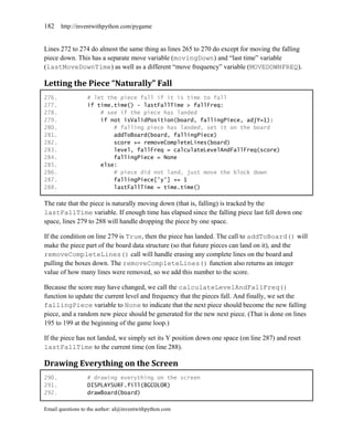 182    http://inventwithpython.com/pygame


Lines 272 to 274 do almost the same thing as lines 265 to 270 do except for moving the falling
piece down. This has a separate move variable (movingDown) and ―last time‖ variable
(lastMoveDownTime) as well as a different ―move frequency‖ variable (MOVEDOWNFREQ).

Letting the Piece “Naturally” Fall
276.              # let the piece fall if it is time to fall
277.              if time.time() - lastFallTime > fallFreq:
278.                  # see if the piece has landed
279.                  if not isValidPosition(board, fallingPiece, adjY=1):
280.                      # falling piece has landed, set it on the board
281.                      addToBoard(board, fallingPiece)
282.                      score += removeCompleteLines(board)
283.                      level, fallFreq = calculateLevelAndFallFreq(score)
284.                      fallingPiece = None
285.                  else:
286.                      # piece did not land, just move the block down
287.                      fallingPiece['y'] += 1
288.                      lastFallTime = time.time()

The rate that the piece is naturally moving down (that is, falling) is tracked by the
lastFallTime variable. If enough time has elapsed since the falling piece last fell down one
space, lines 279 to 288 will handle dropping the piece by one space.

If the condition on line 279 is True, then the piece has landed. The call to addToBoard() will
make the piece part of the board data structure (so that future pieces can land on it), and the
removeCompleteLines() call will handle erasing any complete lines on the board and
pulling the boxes down. The removeCompleteLines() function also returns an integer
value of how many lines were removed, so we add this number to the score.

Because the score may have changed, we call the calculateLevelAndFallFreq()
function to update the current level and frequency that the pieces fall. And finally, we set the
fallingPiece variable to None to indicate that the next piece should become the new falling
piece, and a random new piece should be generated for the new next piece. (That is done on lines
195 to 199 at the beginning of the game loop.)

If the piece has not landed, we simply set its Y position down one space (on line 287) and reset
lastFallTime to the current time (on line 288).

Drawing Everything on the Screen
290.              # drawing everything on the screen
291.              DISPLAYSURF.fill(BGCOLOR)
292.              drawBoard(board)

Email questions to the author: al@inventwithpython.com
 