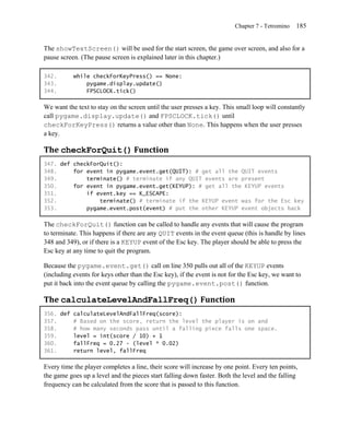 Chapter 7 - Tetromino   185


The showTextScreen() will be used for the start screen, the game over screen, and also for a
pause screen. (The pause screen is explained later in this chapter.)

342.       while checkForKeyPress() == None:
343.           pygame.display.update()
344.           FPSCLOCK.tick()

We want the text to stay on the screen until the user presses a key. This small loop will constantly
call pygame.display.update() and FPSCLOCK.tick() until
checkForKeyPress() returns a value other than None. This happens when the user presses
a key.

The checkForQuit() Function
347. def checkForQuit():
348.     for event in pygame.event.get(QUIT): # get all the QUIT events
349.         terminate() # terminate if any QUIT events are present
350.     for event in pygame.event.get(KEYUP): # get all the KEYUP events
351.         if event.key == K_ESCAPE:
352.             terminate() # terminate if the KEYUP event was for the Esc key
353.         pygame.event.post(event) # put the other KEYUP event objects back

The checkForQuit() function can be called to handle any events that will cause the program
to terminate. This happens if there are any QUIT events in the event queue (this is handle by lines
348 and 349), or if there is a KEYUP event of the Esc key. The player should be able to press the
Esc key at any time to quit the program.

Because the pygame.event.get() call on line 350 pulls out all of the KEYUP events
(including events for keys other than the Esc key), if the event is not for the Esc key, we want to
put it back into the event queue by calling the pygame.event.post() function.

The calculateLevelAndFallFreq() Function
356. def calculateLevelAndFallFreq(score):
357.     # Based on the score, return the level the player is on and
358.     # how many seconds pass until a falling piece falls one space.
359.     level = int(score / 10) + 1
360.     fallFreq = 0.27 - (level * 0.02)
361.     return level, fallFreq

Every time the player completes a line, their score will increase by one point. Every ten points,
the game goes up a level and the pieces start falling down faster. Both the level and the falling
frequency can be calculated from the score that is passed to this function.
 
