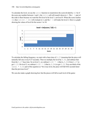 186    http://inventwithpython.com/pygame


To calculate the level, we use the int() function to round down the score divided by 10. So if
the score any number between 0 and 9, the int() call will round it down to 0. The + 1 part of
the code is there because we want the first level to be level 1, not level 0. When the score reaches
10, then int(10 / 10) will evaluate to 1, and the + 1 will make the level 2. Here is a graph
showing the values of level for the scores 1 to 34:


                                         level = int(score / 10) + 1
                     5
                     4
                     3
             Level




                     2
                     1
                     0
                         1   3   5   7   9   11 13 15 17 19 21 23 25 27 29 31 33
                                                         Score


To calculate the falling frequency, we start with a base time of 0.27 (meaning that the piece will
naturally fall once every 0.27 seconds). Then we multiply the level by 0.02, and subtract that
from the 0.27 base time. So on level 1, we subtract 0.02 * 1 (that is, 0.02) from 0.27 to
get 0.25. On level 2, we subtract 0.02 * 2 (that is, 0.04) to get 0.23. You can think of the
level * 0.02 part of the equation as ―for every level, the piece will fall 0.02 seconds faster
than the previous level.‖

We can also make a graph showing how fast the pieces will fall at each level of the game:




Email questions to the author: al@inventwithpython.com
 