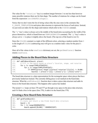 Chapter 7 - Tetromino   189


The value for the 'rotation' key is a random integer between 0 to one less than however
many possible rotations there are for that shape. The number of rotations for a shape can be found
from the expression len(SHAPES[shape]).

Notice that we don’t store the list of string values (like the ones store in the constants like
S_SHAPE_TEMPLATE) in each piece data structure to represent the boxes of each piece. Instead,
we just store an index for the shape and rotation which refer to the PIECES constant.

The 'x' key’s value is always set to the middle of the board (also accounting for the width of the
pieces themselves, which is found from our TEMPLATEWIDTH constant). The 'y' key’s value is
always set to -2 to place it slightly above the board. (The top row of the board is row 0.)

Since the COLORS constant is a tuple of the different colors, selecting a random number from 0
to the length of COLORS (subtracting one) will give us a random index value for the piece’s
color.

Once all of the values in the newPiece dictionary are set, the getNewPiece() function
returns newPiece.

Adding Pieces to the Board Data Structure
374. def addToBoard(board, piece):
375.     # fill in the board based on piece's location, shape, and rotation
376.     for x in range(TEMPLATEWIDTH):
377.         for y in range(TEMPLATEHEIGHT):
378.             if SHAPES[piece['shape']][piece['rotation']][y][x] != BLANK:
379.                 board[x + piece['x']][y + piece['y']] = piece['color']

The board data structure is a data representation for the rectangular space where pieces that have
previously landed are tracked. The currently falling piece is not marked on the board data
structure. What the addToBoard() function does is takes a piece data structure and adds its
boxes to the board data structure. This happens after a piece has landed.

The nested for loops on lines 376 and 377 go through every space in the piece data structure,
and if it finds a box in the space (line 378), it adds it to the board (line 379).

Creating a New Board Data Structure
382. def getBlankBoard():
383.     # create and return a new blank board data structure
384.     board = []
385.     for i in range(BOARDWIDTH):
386.         board.append([BLANK] * BOARDHEIGHT)
 