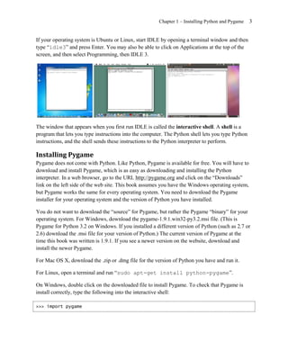 Chapter 1 – Installing Python and Pygame    3


If your operating system is Ubuntu or Linux, start IDLE by opening a terminal window and then
type ―idle3‖ and press Enter. You may also be able to click on Applications at the top of the
screen, and then select Programming, then IDLE 3.




The window that appears when you first run IDLE is called the interactive shell. A shell is a
program that lets you type instructions into the computer. The Python shell lets you type Python
instructions, and the shell sends these instructions to the Python interpreter to perform.

Installing Pygame
Pygame does not come with Python. Like Python, Pygame is available for free. You will have to
download and install Pygame, which is as easy as downloading and installing the Python
interpreter. In a web browser, go to the URL http://pygame.org and click on the ―Downloads‖
link on the left side of the web site. This book assumes you have the Windows operating system,
but Pygame works the same for every operating system. You need to download the Pygame
installer for your operating system and the version of Python you have installed.

You do not want to download the ―source‖ for Pygame, but rather the Pygame ―binary‖ for your
operating system. For Windows, download the pygame-1.9.1.win32-py3.2.msi file. (This is
Pygame for Python 3.2 on Windows. If you installed a different version of Python (such as 2.7 or
2.6) download the .msi file for your version of Python.) The current version of Pygame at the
time this book was written is 1.9.1. If you see a newer version on the website, download and
install the newer Pygame.

For Mac OS X, download the .zip or .dmg file for the version of Python you have and run it.

For Linux, open a terminal and run ―sudo apt-get install python-pygame‖.

On Windows, double click on the downloaded file to install Pygame. To check that Pygame is
install correctly, type the following into the interactive shell:

>>> import pygame
 