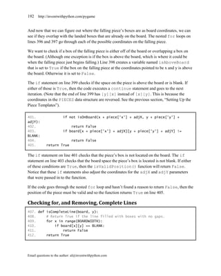 192    http://inventwithpython.com/pygame


And now that we can figure out where the falling piece’s boxes are as board coordinates, we can
see if they overlap with the landed boxes that are already on the board. The nested for loops on
lines 396 and 397 go through each of the possible coordinates on the falling piece.

We want to check if a box of the falling piece is either off of the board or overlapping a box on
the board. (Although one exception is if the box is above the board, which is where it could be
when the falling piece just begins falling.) Line 398 creates a variable named isAboveBoard
that is set to True if the box on the falling piece at the coordinates pointed to be x and y is above
the board. Otherwise it is set to False.

The if statement on line 399 checks if the space on the piece is above the board or is blank. If
either of those is True, then the code executes a continue statement and goes to the next
iteration. (Note that the end of line 399 has [y][x] instead of [x][y]. This is because the
coordinates in the PIECES data structure are reversed. See the previous section, ―Setting Up the
Piece Templates‖).

401.                    if not isOnBoard(x + piece['x'] + adjX, y + piece['y'] +
adjY):
402.                        return False
403.                    if board[x + piece['x'] + adjX][y + piece['y'] + adjY] !=
BLANK:
404.                         return False
405.        return True

The if statement on line 401 checks that the piece’s box is not located on the board. The if
statement on line 403 checks that the board space the piece’s box is located is not blank. If either
of these conditions are True, then the isValidPosition() function will return False.
Notice that these if statements also adjust the coordinates for the adjX and adjY parameters
that were passed in to the function.

If the code goes through the nested for loop and hasn’t found a reason to return False, then the
position of the piece must be valid and so the function returns True on line 405.

Checking for, and Removing, Complete Lines
407. def isCompleteLine(board, y):
408.     # Return True if the line filled with boxes with no gaps.
409.     for x in range(BOARDWIDTH):
410.         if board[x][y] == BLANK:
411.             return False
412.     return True




Email questions to the author: al@inventwithpython.com
 