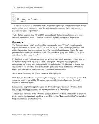 198    http://inventwithpython.com/pygame



503.
504.
505. if __name__ == '__main__':
506.     main()

The drawNextPiece() draws the ―Next‖ piece in the upper right corner of the screen. It does
this by calling the drawPiece() function and passing in arguments for drawPiece()’s
pixelx and pixely parameters.

That’s the last function. Line 505 and 506 are run after all the function definitions have been
executed, and then the main() function is called to begin the main part of the program.

Summary
The Tetromino game (which is a clone of the more popular game, ―Tetris‖) is pretty easy to
explain to someone in English: ―Blocks fall from the top of a board, and the player moves and
rotates them so that they form complete lines. The complete lines disappear (giving the player
points) and the lines above them move down. The game keeps going until the blocks fill up the
entire board and the player loses.‖

Explaining it in plain English is one thing, but when we have to tell a computer exactly what to
do there are many details we have to fill in. The original Tetris game was designed and
programmed one person, Alex Pajitnov, in the Soviet Union in 1984. The game is simple, fun,
and addictive. It is one of the most popular video games ever made, and has sold 100 million
copies with many people creating their own clones and variations of it.

And it was all created by one person who knew how to program.

With the right idea and some programming knowledge you can create incredibly fun games. And
with some practice, you will be able to turn your game ideas into real programs that might
become as popular as Tetris!

For additional programming practice, you can download buggy versions of Tetromino from
http://invpy.com/buggy/tetromino and try to figure out how to fix the bugs.

There are also variations of the Tetromino game on the book’s website. ―Pentomino‖ is a version
of this game with pieces made up of five boxes. There is also ―Tetromino for Idiots‖, where all of
the pieces are made up of just one box.




Email questions to the author: al@inventwithpython.com
 