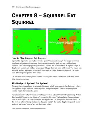 200    http://inventwithpython.com/pygame




CHAPTER 8 – SQUIRREL EAT
SQUIRREL




How to Play Squirrel Eat Squirrel
Squirrel Eat Squirrel is loosely based on the game ―Katamari Damacy‖. The player controls a
small squirrel that must hop around the screen eating smaller squirrels and avoiding larger
squirrels. Each time the player’s squirrel eats a squirrel that is smaller than it, it grows larger. If
the player’s squirrel gets hit by a larger squirrel larger than it, it loses a life point. The player wins
when the squirrel becomes a monstrously large squirrel called the Omega Squirrel. The player
loses if their squirrel gets hit three times.

I’m not really sure where I got the idea for a video game where squirrels eat each other. I’m a
little strange sometimes.

The Design of Squirrel Eat Squirrel
There are three types of data structures in this game, which are represented as dictionary values.
The types are player squirrels, enemy squirrels, and grass objects. There is only one player
squirrel object at a time in the game.

Note: Technically, ―object‖ means something specific in Object-Oriented Programming. Python
does have OOP features, but they aren’t covered in this book. Technically the Pygame objects
such as ―Rect object‖ or ―Surface object‖ are objects. But I’m going to use the term ―object‖ in
this book to refer to ―things that exist in the game world‖. But really, the player squirrel, enemy
squirrels, and grass ―objects‖ are just dictionary values.

Email questions to the author: al@inventwithpython.com
 