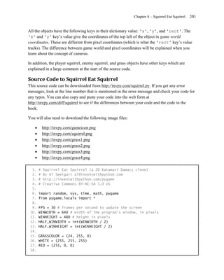 Chapter 8 – Squirrel Eat Squirrel   201


All the objects have the following keys in their dictionary value: 'x', 'y', and 'rect'. The
'x' and 'y' key’s value give the coordinates of the top left of the object in game world
coordinates. These are different from pixel coordinates (which is what the 'rect' key’s value
tracks). The difference between game world and pixel coordinates will be explained when you
learn about the concept of cameras.

In addition, the player squirrel, enemy squirrel, and grass objects have other keys which are
explained in a large comment at the start of the source code.

Source Code to Squirrel Eat Squirrel
This source code can be downloaded from http://invpy.com/squirrel.py. If you get any error
messages, look at the line number that is mentioned in the error message and check your code for
any typos. You can also copy and paste your code into the web form at
http://invpy.com/diff/squirrel to see if the differences between your code and the code in the
book.

You will also need to download the following image files:

           http://invpy.com/gameicon.png
           http://invpy.com/squirrel.png
           http://invpy.com/grass1.png
           http://invpy.com/grass2.png
           http://invpy.com/grass3.png
           http://invpy.com/grass4.png

  1.    #   Squirrel Eat Squirrel (a 2D Katamari Damacy clone)
  2.    #   By Al Sweigart al@inventwithpython.com
  3.    #   http://inventwithpython.com/pygame
  4.    #   Creative Commons BY-NC-SA 3.0 US
  5.
  6.    import random, sys, time, math, pygame
  7.    from pygame.locals import *
  8.
  9.    FPS = 30 # frames per second to update the screen
 10.    WINWIDTH = 640 # width of the program's window, in pixels
 11.    WINHEIGHT = 480 # height in pixels
 12.    HALF_WINWIDTH = int(WINWIDTH / 2)
 13.    HALF_WINHEIGHT = int(WINHEIGHT / 2)
 14.
 15.    GRASSCOLOR = (24, 255, 0)
 16.    WHITE = (255, 255, 255)
 17.    RED = (255, 0, 0)
 18.
 