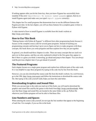 4   http://inventwithpython.com/pygame


If nothing appears after you hit the Enter key, then you know Pygame has successfully been
installed. If the error ImportError: No module named pygame appears, then try to
install Pygame again (and make sure you typed import pygame correctly).

This chapter has five small programs that demonstrate how to use the different features that
Pygame provides. In the last chapter, you will use these features for a complete game written in
Python with Pygame.

A video tutorial of how to install Pygame is available from this book's website at
http://invpy.com/videos.

How to Use This Book
―Making Games with Python & Pygame‖ is different from other programming books because it
focuses on the complete source code for several game programs. Instead of teaching you
programming concepts and leaving it up to you to figure out how to make programs with those
concepts, this book shows you some programs and then explains how they are put together.

In general, you should read these chapters in order. There are many concepts that are used over
and over in these games, and they are only explained in detail in the first game they appear in.
But if there is a game you think is interesting, go ahead and jump to that chapter. You can always
read the previous chapters later if you got ahead of yourself.

The Featured Programs
Each chapter focuses on a single game program and explain how different parts of the code work.
It is very helpful to copy these programs by typing in the code line by line from this book.

However, you can also download the source code file from this book's website. In a web browser,
go to the URL http://invpy.com/source and follow the instructions to download the source code
file. But typing in the code yourself really helps you learn the code better.

Downloading Graphics and Sound Files
While you can just type in the code you read out of this book, you will need to download the
graphics and sound files used by the games in this book from http://invpy.com/downloads. Make
sure that these image and sound files are located in the same folder as the .py Python file
otherwise your Python program will not be able to find these files.

Line Numbers and Spaces
When entering the source code yourself, do not type the line numbers that appear at the beginning
of each line. For example, if you see this in the book:



Email questions to the author: al@inventwithpython.com
 