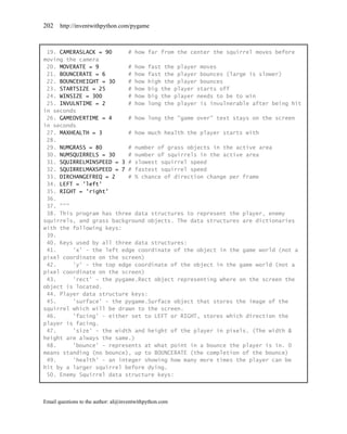 202    http://inventwithpython.com/pygame



 19. CAMERASLACK = 90     # how far from the center the squirrel moves before
moving the camera
 20. MOVERATE = 9         # how fast the player moves
 21. BOUNCERATE = 6       # how fast the player bounces (large is slower)
 22. BOUNCEHEIGHT = 30    # how high the player bounces
 23. STARTSIZE = 25       # how big the player starts off
 24. WINSIZE = 300        # how big the player needs to be to win
 25. INVULNTIME = 2       # how long the player is invulnerable after being hit
in seconds
 26. GAMEOVERTIME = 4     # how long the "game over" text stays on the screen
in seconds
 27. MAXHEALTH = 3        # how much health the player starts with
 28.
 29. NUMGRASS = 80        # number of grass objects in the active area
 30. NUMSQUIRRELS = 30    # number of squirrels in the active area
 31. SQUIRRELMINSPEED = 3 # slowest squirrel speed
 32. SQUIRRELMAXSPEED = 7 # fastest squirrel speed
 33. DIRCHANGEFREQ = 2    # % chance of direction change per frame
 34. LEFT = 'left'
 35. RIGHT = 'right'
 36.
 37. """
 38. This program has three data structures to represent the player, enemy
squirrels, and grass background objects. The data structures are dictionaries
with the following keys:
 39.
 40. Keys used by all three data structures:
 41.     'x' - the left edge coordinate of the object in the game world (not a
pixel coordinate on the screen)
 42.     'y' - the top edge coordinate of the object in the game world (not a
pixel coordinate on the screen)
 43.     'rect' - the pygame.Rect object representing where on the screen the
object is located.
 44. Player data structure keys:
 45.     'surface' - the pygame.Surface object that stores the image of the
squirrel which will be drawn to the screen.
 46.     'facing' - either set to LEFT or RIGHT, stores which direction the
player is facing.
 47.     'size' - the width and height of the player in pixels. (The width &
height are always the same.)
 48.     'bounce' - represents at what point in a bounce the player is in. 0
means standing (no bounce), up to BOUNCERATE (the completion of the bounce)
 49.     'health' - an integer showing how many more times the player can be
hit by a larger squirrel before dying.
 50. Enemy Squirrel data structure keys:



Email questions to the author: al@inventwithpython.com
 