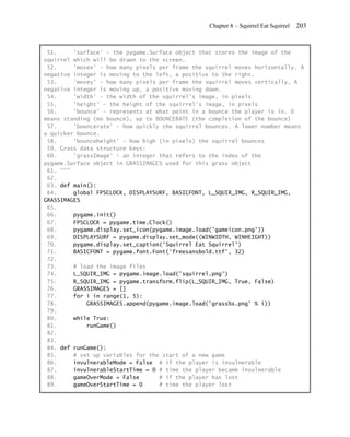 Chapter 8 – Squirrel Eat Squirrel   203


 51.     'surface' - the pygame.Surface object that stores the image of the
squirrel which will be drawn to the screen.
 52.     'movex' - how many pixels per frame the squirrel moves horizontally. A
negative integer is moving to the left, a positive to the right.
 53.     'movey' - how many pixels per frame the squirrel moves vertically. A
negative integer is moving up, a positive moving down.
 54.     'width' - the width of the squirrel's image, in pixels
 55.     'height' - the height of the squirrel's image, in pixels
 56.     'bounce' - represents at what point in a bounce the player is in. 0
means standing (no bounce), up to BOUNCERATE (the completion of the bounce)
 57.     'bouncerate' - how quickly the squirrel bounces. A lower number means
a quicker bounce.
 58.     'bounceheight' - how high (in pixels) the squirrel bounces
 59. Grass data structure keys:
 60.     'grassImage' - an integer that refers to the index of the
pygame.Surface object in GRASSIMAGES used for this grass object
 61. """
 62.
 63. def main():
 64.     global FPSCLOCK, DISPLAYSURF, BASICFONT, L_SQUIR_IMG, R_SQUIR_IMG,
GRASSIMAGES
 65.
 66.     pygame.init()
 67.     FPSCLOCK = pygame.time.Clock()
 68.     pygame.display.set_icon(pygame.image.load('gameicon.png'))
 69.     DISPLAYSURF = pygame.display.set_mode((WINWIDTH, WINHEIGHT))
 70.     pygame.display.set_caption('Squirrel Eat Squirrel')
 71.     BASICFONT = pygame.font.Font('freesansbold.ttf', 32)
 72.
 73.     # load the image files
 74.     L_SQUIR_IMG = pygame.image.load('squirrel.png')
 75.     R_SQUIR_IMG = pygame.transform.flip(L_SQUIR_IMG, True, False)
 76.     GRASSIMAGES = []
 77.     for i in range(1, 5):
 78.         GRASSIMAGES.append(pygame.image.load('grass%s.png' % i))
 79.
 80.     while True:
 81.         runGame()
 82.
 83.
 84. def runGame():
 85.     # set up variables for the start of a new game
 86.     invulnerableMode = False # if the player is invulnerable
 87.     invulnerableStartTime = 0 # time the player became invulnerable
 88.     gameOverMode = False      # if the player has lost
 89.     gameOverStartTime = 0     # time the player lost
 