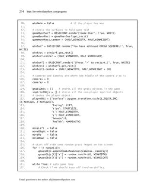 204    http://inventwithpython.com/pygame



 90.     winMode = False           # if the player has won
 91.
 92.     # create the surfaces to hold game text
 93.     gameOverSurf = BASICFONT.render('Game Over', True, WHITE)
 94.     gameOverRect = gameOverSurf.get_rect()
 95.     gameOverRect.center = (HALF_WINWIDTH, HALF_WINHEIGHT)
 96.
 97.     winSurf = BASICFONT.render('You have achieved OMEGA SQUIRREL!', True,
WHITE)
 98.     winRect = winSurf.get_rect()
 99.     winRect.center = (HALF_WINWIDTH, HALF_WINHEIGHT)
100.
101.     winSurf2 = BASICFONT.render('(Press "r" to restart.)', True, WHITE)
102.     winRect2 = winSurf2.get_rect()
103.     winRect2.center = (HALF_WINWIDTH, HALF_WINHEIGHT + 30)
104.
105.     # camerax and cameray are where the middle of the camera view is
106.     camerax = 0
107.     cameray = 0
108.
109.     grassObjs = []    # stores all the grass objects in the game
110.     squirrelObjs = [] # stores all the non-player squirrel objects
111.     # stores the player object:
112.     playerObj = {'surface': pygame.transform.scale(L_SQUIR_IMG,
(STARTSIZE, STARTSIZE)),
113.                  'facing': LEFT,
114.                  'size': STARTSIZE,
115.                  'x': HALF_WINWIDTH,
116.                  'y': HALF_WINHEIGHT,
117.                  'bounce':0,
118.                  'health': MAXHEALTH}
119.
120.     moveLeft = False
121.     moveRight = False
122.     moveUp    = False
123.     moveDown = False
124.
125.     # start off with some random grass images on the screen
126.     for i in range(10):
127.         grassObjs.append(makeNewGrass(camerax, cameray))
128.         grassObjs[i]['x'] = random.randint(0, WINWIDTH)
129.         grassObjs[i]['y'] = random.randint(0, WINHEIGHT)
130.
131.     while True: # main game loop
132.         # Check if we should turn off invulnerability



Email questions to the author: al@inventwithpython.com
 