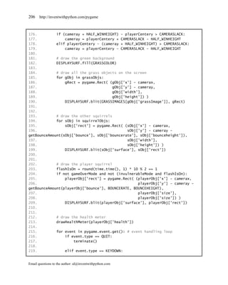 206    http://inventwithpython.com/pygame



176.         if (cameray + HALF_WINHEIGHT) - playerCentery > CAMERASLACK:
177.             cameray = playerCentery + CAMERASLACK - HALF_WINHEIGHT
178.         elif playerCentery – (cameray + HALF_WINHEIGHT) > CAMERASLACK:
179.             cameray = playerCentery – CAMERASLACK - HALF_WINHEIGHT
180.
181.         # draw the green background
182.         DISPLAYSURF.fill(GRASSCOLOR)
183.
184.         # draw all the grass objects on the screen
185.         for gObj in grassObjs:
186.             gRect = pygame.Rect( (gObj['x'] - camerax,
187.                                    gObj['y'] - cameray,
188.                                    gObj['width'],
189.                                    gObj['height']) )
190.             DISPLAYSURF.blit(GRASSIMAGES[gObj['grassImage']], gRect)
191.
192.
193.         # draw the other squirrels
194.         for sObj in squirrelObjs:
195.             sObj['rect'] = pygame.Rect( (sObj['x'] - camerax,
196.                                           sObj['y'] - cameray -
getBounceAmount(sObj['bounce'], sObj['bouncerate'], sObj['bounceheight']),
197.                                           sObj['width'],
198.                                           sObj['height']) )
199.             DISPLAYSURF.blit(sObj['surface'], sObj['rect'])
200.
201.
202.         # draw the player squirrel
203.         flashIsOn = round(time.time(), 1) * 10 % 2 == 1
204.         if not gameOverMode and not (invulnerableMode and flashIsOn):
205.             playerObj['rect'] = pygame.Rect( (playerObj['x'] - camerax,
206.                                                playerObj['y'] – cameray -
getBounceAmount(playerObj['bounce'], BOUNCERATE, BOUNCEHEIGHT),
207.                                                playerObj['size'],
208.                                                playerObj['size']) )
209.             DISPLAYSURF.blit(playerObj['surface'], playerObj['rect'])
210.
211.
212.         # draw the health meter
213.         drawHealthMeter(playerObj['health'])
214.
215.         for event in pygame.event.get(): # event handling loop
216.             if event.type == QUIT:
217.                 terminate()
218.
219.             elif event.type == KEYDOWN:


Email questions to the author: al@inventwithpython.com
 