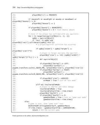 208    http://inventwithpython.com/pygame



264.                  playerObj['y'] += MOVERATE
265.
266.             if (moveLeft or moveRight or moveUp or moveDown) or
playerObj['bounce'] != 0:
267.                  playerObj['bounce'] += 1
268.
269.             if playerObj['bounce'] > BOUNCERATE:
270.                  playerObj['bounce'] = 0 # reset bounce amount
271.
272.             # check if the player has collided with any squirrels
273.             for i in range(len(squirrelObjs)-1, -1, -1):
274.                  sqObj = squirrelObjs[i]
275.                  if 'rect' in sqObj and
playerObj['rect'].colliderect(sqObj['rect']):
276.                      # a player/squirrel collision has occurred
277.
278.                      if sqObj['width'] * sqObj['height'] <=
playerObj['size']**2:
279.                          # player is larger and eats the squirrel
280.                          playerObj['size'] += int( (sqObj['width'] *
sqObj['height'])**0.2 ) + 1
281.                          del squirrelObjs[i]
282.
283.                          if playerObj['facing'] == LEFT:
284.                              playerObj['surface'] =
pygame.transform.scale(L_SQUIR_IMG, (playerObj['size'], playerObj['size']))
285.                          if playerObj['facing'] == RIGHT:
286.                              playerObj['surface'] =
pygame.transform.scale(R_SQUIR_IMG, (playerObj['size'], playerObj['size']))
287.
288.                          if playerObj['size'] > WINSIZE:
289.                              winMode = True # turn on "win mode"
290.
291.                      elif not invulnerableMode:
292.                          # player is smaller and takes damage
293.                          invulnerableMode = True
294.                          invulnerableStartTime = time.time()
295.                          playerObj['health'] -= 1
296.                          if playerObj['health'] == 0:
297.                              gameOverMode = True # turn on "game over mode"
298.                              gameOverStartTime = time.time()
299.         else:
300.             # game is over, show "game over" text
301.             DISPLAYSURF.blit(gameOverSurf, gameOverRect)
302.             if time.time() - gameOverStartTime > GAMEOVERTIME:
303.                  return # end the current game


Email questions to the author: al@inventwithpython.com
 